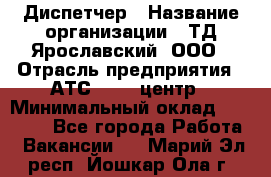 Диспетчер › Название организации ­ ТД Ярославский, ООО › Отрасль предприятия ­ АТС, call-центр › Минимальный оклад ­ 22 000 - Все города Работа » Вакансии   . Марий Эл респ.,Йошкар-Ола г.